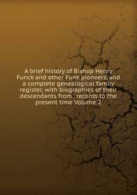 A brief history of Bishop Henry Funck and other Funk pioneers, and a complete genealogical family register, with biographies of their descendants from . records to the present time Volume 2