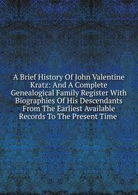 A Brief History Of John Valentine Kratz: And A Complete Genealogical Family Register With Biographies Of His Descendants From The Earliest Available Records To The Present Time .