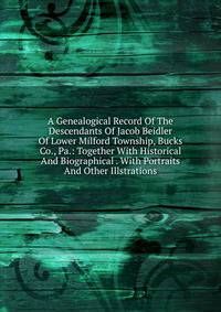 A Genealogical Record Of The Descendants Of Jacob Beidler Of Lower Milford Township, Bucks Co., Pa.: Together With Historical And Biographical . With Portraits And Other Illstrations