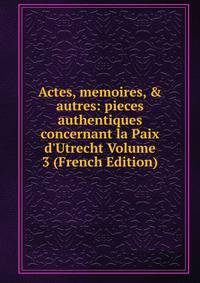 Actes, memoires, &amp; autres: pieces authentiques concernant la Paix d'Utrecht Volume 3 (French Edition)