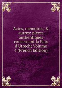 Actes, memoires, &amp; autres: pieces authentiques concernant la Paix d'Utrecht Volume 4 (French Edition)