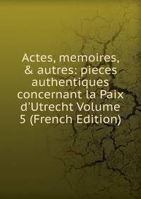 Actes, memoires, &amp; autres: pieces authentiques concernant la Paix d'Utrecht Volume 5 (French Edition)