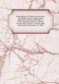 Proceedings Of Fiftieth Anniversary Of Winslow Lewis Lodge, Hotel Brunswick, Boston, December 8, 1905: Together With An Address By The Hon. Charles . Twenty-fifth Anniversary, December 10, 1881