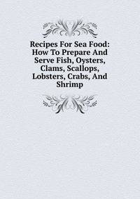 Recipes For Sea Food: How To Prepare And Serve Fish, Oysters, Clams, Scallops, Lobsters, Crabs, And Shrimp.