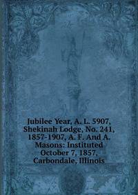 Jubilee Year, A. L. 5907, Shekinah Lodge, No. 241, 1857-1907, A. F. And A. Masons: Instituted October 7, 1857, Carbondale, Illinois