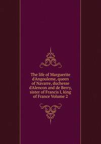 The life of Marguerite d'Angouleme, queen of Navarre, duchesse d'Alencon and de Berry, sister of Francis I, king of France Volume 2