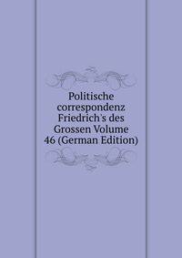 Politische correspondenz Friedrich's des Grossen Volume 46 (German Edition)