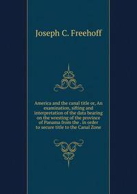 America and the canal title or, An examination, sifting and interpretation of the data bearing on the wresting of the province of Panama from the . in order to secure title to the Canal Zone