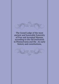The Grand Lodge of the most ancient and honorable fraternity of Free and Accepted Masons, according to the old institution in Pennsylvania and the . its early history and constitutions,