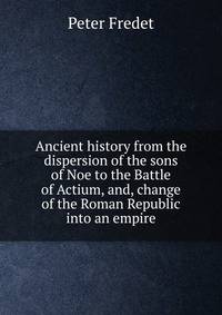 Ancient history from the dispersion of the sons of Noe to the Battle of Actium, and, change of the Roman Republic into an empire