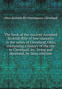 The book of the Ancient Accepted Scottish Rite of free-masonry in the valley of Cleveland, Ohio, containing a history of the rite in Cleveland, its . living and deceased, by-laws, election