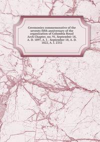 Ceremonies commemorative of the seventy fifth anniversary of the organization of Columbia Royal Arch Chapter, no. 91, September 18, A. D. 1897, A. I. . September 18, A. D. 1822, A. I. 2352