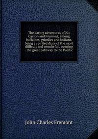 The daring adventures of Kit Carson and Fremont, among buffaloes, grizzlies and Indians, being a spirited diary of the most difficult and wonderful . opening . the great pathway to the Pacific