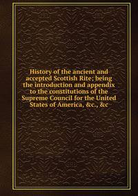 History of the ancient and accepted Scottish Rite; being the introduction and appendix to the constitutions of the Supreme Council for the United States of America, &amp;c., &amp;c