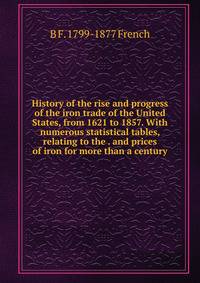 History of the rise and progress of the iron trade of the United States, from 1621 to 1857. With numerous statistical tables, relating to the . and prices of iron for more than a century