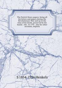 The Patrick Henry papers: being all his letters and papers during the Revolutionary War and up to the time of his death, preserved by his family : the . in 1791 . also for other accounts, importa