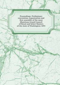 Proceedings: Preliminary convention, organization and first assembly of the most illustrious Grand Council of Royal and Select Masters of the state of Washington 1895