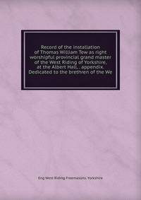 Record of the installation of Thomas William Tew as right worshipful provincial grand master of the West Riding of Yorkshire, at the Albert Hall, . appendix. Dedicated to the brethren of the We