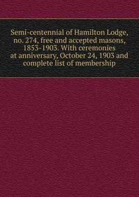 Semi-centennial of Hamilton Lodge, no. 274, free and accepted masons, 1853-1903. With ceremonies at anniversary, October 24, 1903 and complete list of membership