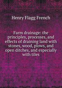 Farm drainage: the principles, processes, and effects of draining land with stones, wood, plows, and open ditches, and especially with tiles