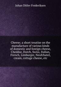 Cheese; a short treatise on the manufacture of various kinds of domestic and foreign cheese, Cheddar, Dutch, Swiss, Italian, French, Limburger, Neufchatel, cream, cottage cheese, etc.