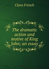 The dramatic action and motive of King John; an essay