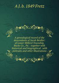 A genealogical record of the descendants of Jacob Beidler: of Lower Milford Township, Bucks Co., Pa. : together with historical and biographical . with portraits and other illustrations