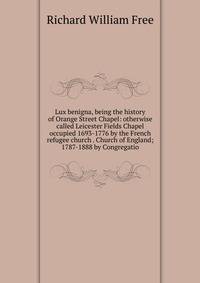 Lux benigna, being the history of Orange Street Chapel: otherwise called Leicester Fields Chapel occupied 1693-1776 by the French refugee church . Church of England; 1787-1888 by Congregatio