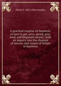 A practical treatise on business: or how to get, save, spend, give, lend, and bequeath money: with an inquiry into the chances of success and causes of failure in business