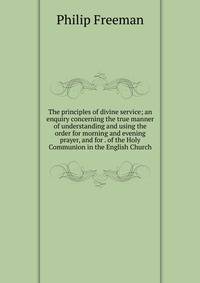 The principles of divine service; an enquiry concerning the true manner of understanding and using the order for morning and evening prayer, and for . of the Holy Communion in the English Church