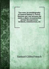 Two wars: an autobiography of General Samuel G. French . Mexican war; war between the states, a diary; reconstruction period, his experience; incidents, reminiscences, etc