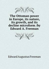 The Ottoman power in Europe, its nature, its growth, and its decline microform /by Edward A. Freeman