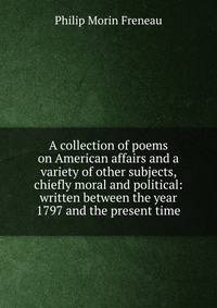A collection of poems on American affairs and a variety of other subjects, chiefly moral and political: written between the year 1797 and the present time