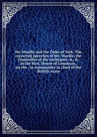 Mr. Wardle and the Duke of York. The corrected speeches of Mr. Wardle, the Chancellor of the exchequer, &amp;, &amp;. in the Hon. House of Commons, on the . as commander in chief of the British Army