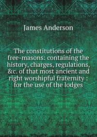 The constitutions of the free-masons: containing the history, charges, regulations, &amp;c. of that most ancient and right worshipful fraternity : for the use of the lodges