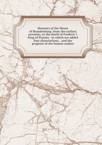 Memoirs of the House of Brandenburg: from the earliest accounts, to the death of Frederic I. King of Prussia : to which are added four dissertations, . and the progress of the human unders