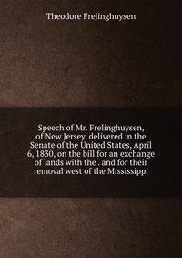 Speech of Mr. Frelinghuysen, of New Jersey, delivered in the Senate of the United States, April 6, 1830, on the bill for an exchange of lands with the . and for their removal west of the Mississippi