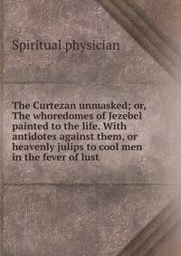 The Curtezan unmasked; or, The whoredomes of Jezebel painted to the life. With antidotes against them, or heavenly julips to cool men in the fever of lust