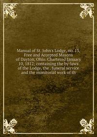 Manual of St. John's Lodge, no. 13, Free and Accepted Masons of Dayton, Ohio. Chartered January 10, 1812; containing the by-laws of the Lodge, the . funeral service and the monitorial work of th