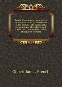 Practical remarks on some of the minor accessories to the services of the church, with hints on the preparation of altar cloths, pede cloths, and . addressed to ladies and church-wardens