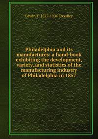 Philadelphia and its manufactures: a hand-book exhibiting the development, variety, and statistics of the manufacturing industry of Philadelphia in 1857