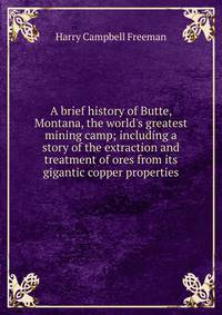 A brief history of Butte, Montana, the world's greatest mining camp; including a story of the extraction and treatment of ores from its gigantic copper properties