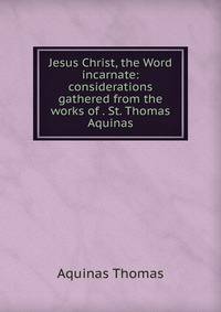 Jesus Christ, the Word incarnate: considerations gathered from the works of . St. Thomas Aquinas