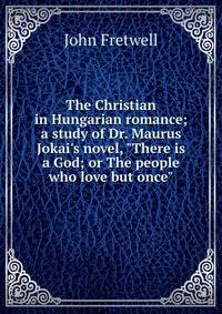 The Christian in Hungarian romance; a study of Dr. Maurus Jokai's novel, "There is a God; or The people who love but once"