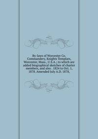By-laws of Worcester Co. Commandery, Knights Templars, Worcester, Mass., U.S.A.; to which are added biographical sketches of charter members, and also . 1824 to Oct. 1, 1878. Amended July A.D. 1878,