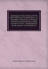 Catalogue of the library of the late Charles W. Frederickson . A . valuable collection of English literature, comprising a large number of first . Shakespeare, Scott, and an unrivalled col