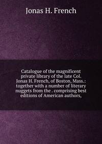 Catalogue of the magnificent private library of the late Col. Jonas H. French, of Boston, Mass.: together with a number of literary nuggets from the . comprising best editions of American authors,