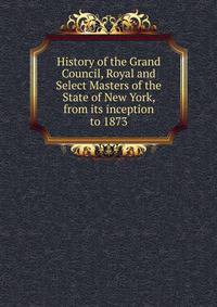 History of the Grand Council, Royal and Select Masters of the State of New York, from its inception to 1873