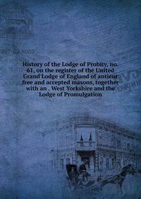 History of the Lodge of Probity, no. 61, on the register of the United Grand Lodge of England of antient free and accepted masons, together with an . West Yorkshire and the Lodge of Promulgation