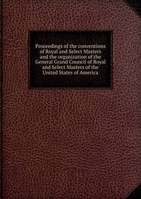 Proceedings of the conventions of Royal and Select Masters and the organization of the General Grand Council of Royal and Select Masters of the United States of America